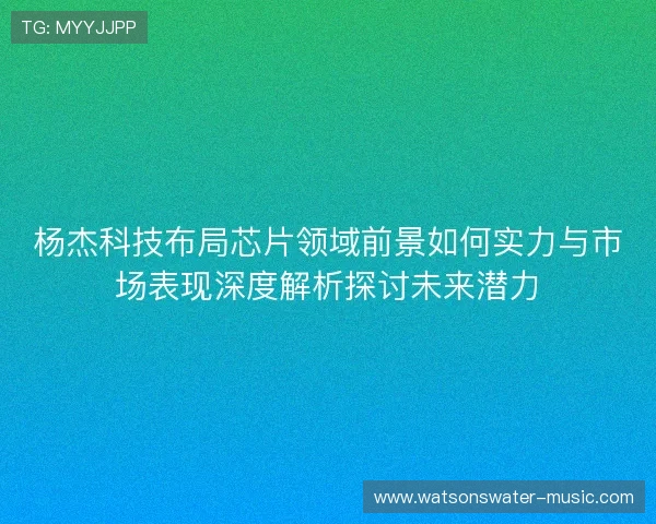 杨杰科技布局芯片领域前景如何实力与市场表现深度解析探讨未来潜力