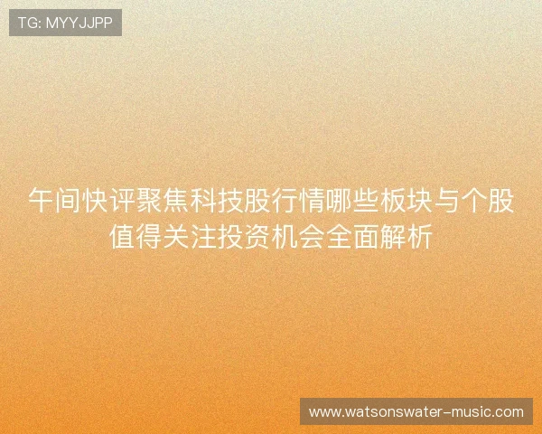 午间快评聚焦科技股行情哪些板块与个股值得关注投资机会全面解析 午间快评聚焦科技股行情哪些板块与个股值得关注投资机会全面解析